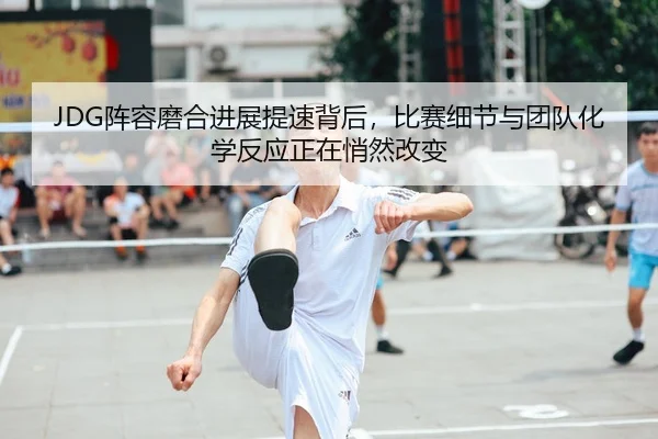 JDG阵容磨合进展提速背后，比赛细节与团队化学反应正在悄然改变