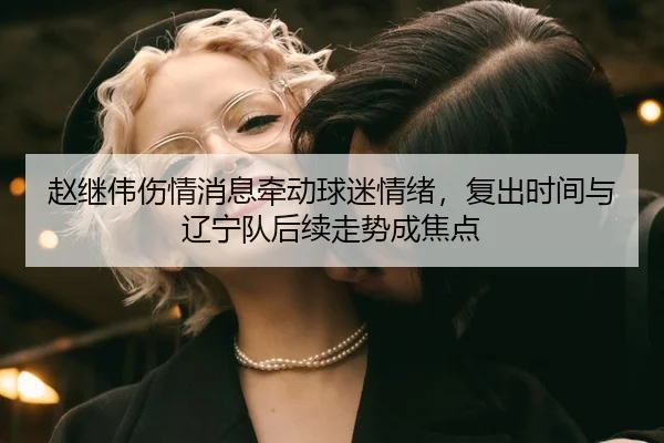 赵继伟伤情消息牵动球迷情绪，复出时间与辽宁队后续走势成焦点